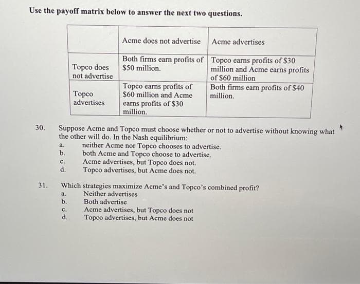 Use the payoff matrix below to answer the next two questions.
a.
b.
C.
d.
Topco does
not advertise
a.
b.
Topco
advertises
C.
d.
Acme does not advertise
Both firms earn profits of
$50 million.
30. Suppose Acme and Topco must choose whether or not to advertise without knowing what
the other will do. In the Nash equilibrium:
Topco earns profits of
$60 million and Acme
earns profits of $30
million.
Acme advertises
Topco earns profits of $30
million and Acme earns profits
of $60 million
Both firms earn profits of $40
million.
31. Which strategies maximize Acme's and Topco's combined profit?
Neither advertises
neither Acme nor Topco chooses to advertise.
both Acme and Topco choose to advertise.
Acme advertises, but Topco does not.
Topco advertises, but Acme does not.
Both advertise
Acme advertises, but Topco does not
Topco advertises, but Acme does not