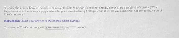 Suppose the central bank in the nation of Zook attempts to pay off its national debt by printing large amounts of currency. The
large increase in the money supply causes the price level to rise by 1,300 percent. What do you expect will happen to the value of
Zook's currency?
Instructions: Round your answer to the nearest whole number.
The value of Zook's currency will (Click to select) by
percent.