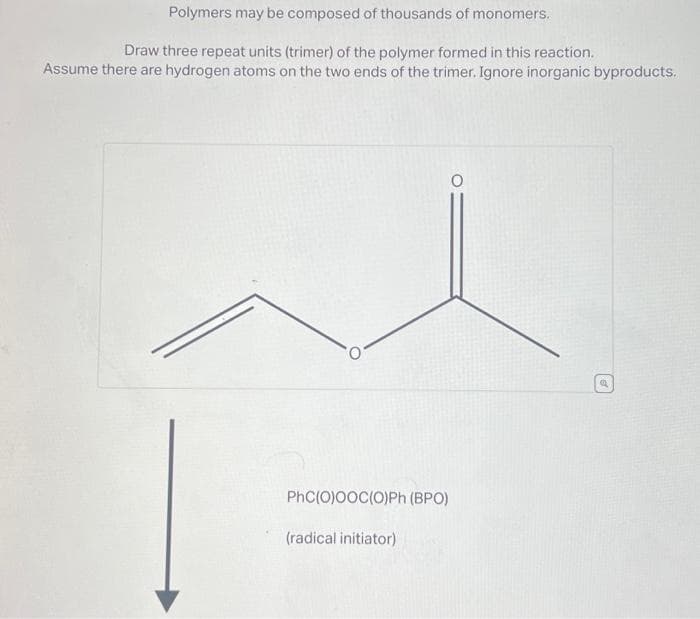 Polymers may be composed of thousands of monomers.
Draw three repeat units (trimer) of the polymer formed in this reaction.
Assume there are hydrogen atoms on the two ends of the trimer. Ignore inorganic byproducts.
PhC(O)OOC(O)Ph (BPO)
(radical initiator)