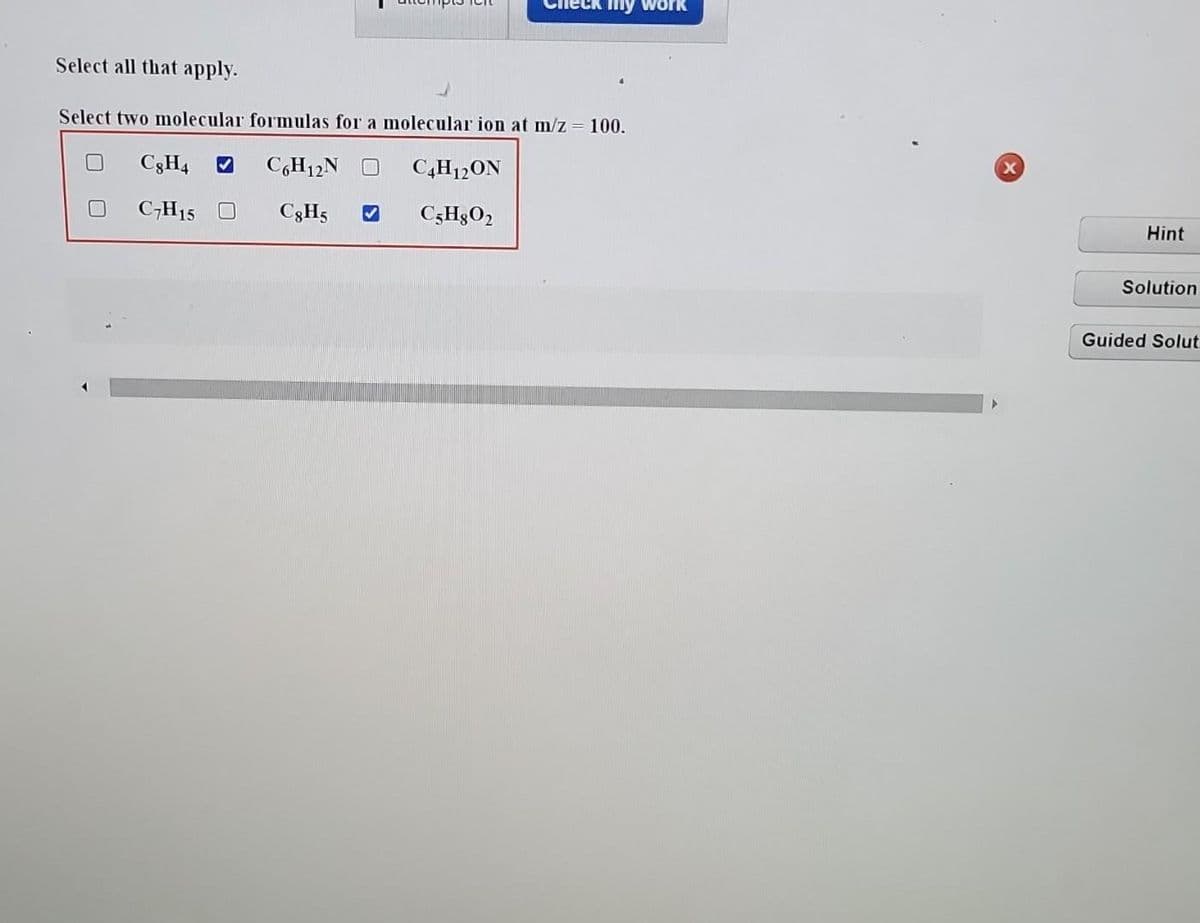 Select all that apply.
Select two molecular formulas for a molecular ion at m/z = 100.
C6H12N O
C8H5
C8H4 ✔
C7H15 O
eck my work
C4H12ON
C5H8O2
x
Hint
Solution
Guided Solut