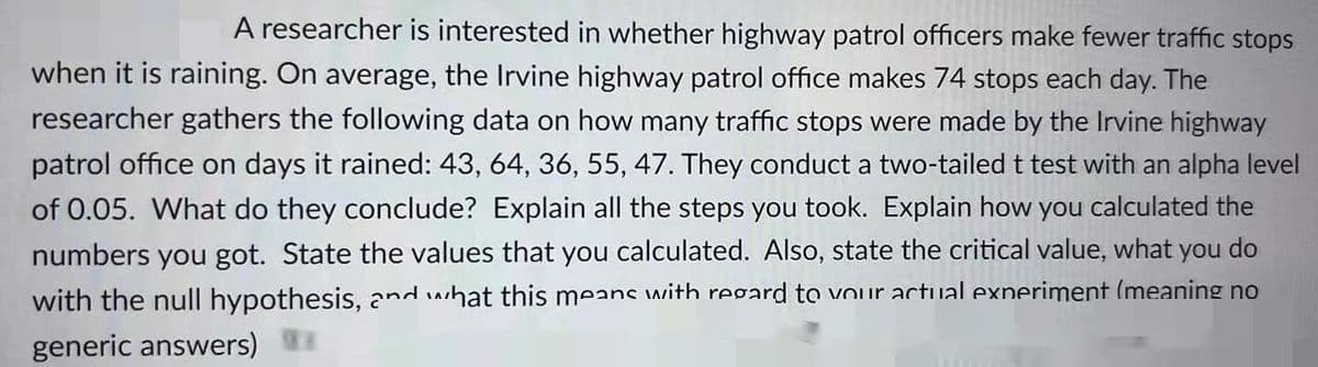 A researcher is interested in whether highway patrol officers make fewer traffic stops
when it is raining. On average, the Irvine highway patrol office makes 74 stops each day. The
researcher gathers the following data on how many traffic stops were made by the Irvine highway
patrol office on days it rained: 43, 64, 36, 55, 47. They conduct a two-tailed t test with an alpha level
of 0.05. What do they conclude? Explain all the steps you took. Explain how you calculated the
numbers you got. State the values that you calculated. Also, state the critical value, what you do
with the null hypothesis, and what this means with regard to vour actual exneriment (meaning no
generic answers)
