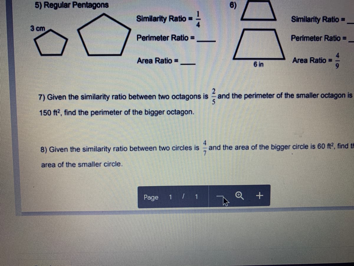 5) Regular Pentagons
Similarity Ratio =
Similarity Ratio =
3 cm
Perimeter Ratio =
Perimeter Ratio =
-
Area Ratio =
6 in
Area Ratio D
6.
7) Given the similarity ratio between two octagons is
and the perimeter of the smaller octagon is
150 ft2, find the perimeter of the bigger octagon.
4
and the area of the bigger circle is 60 ft2, find th
8) Given the similarity ratio between two circles is
area of the smaller circle.
Page
1 1
2/5
114
