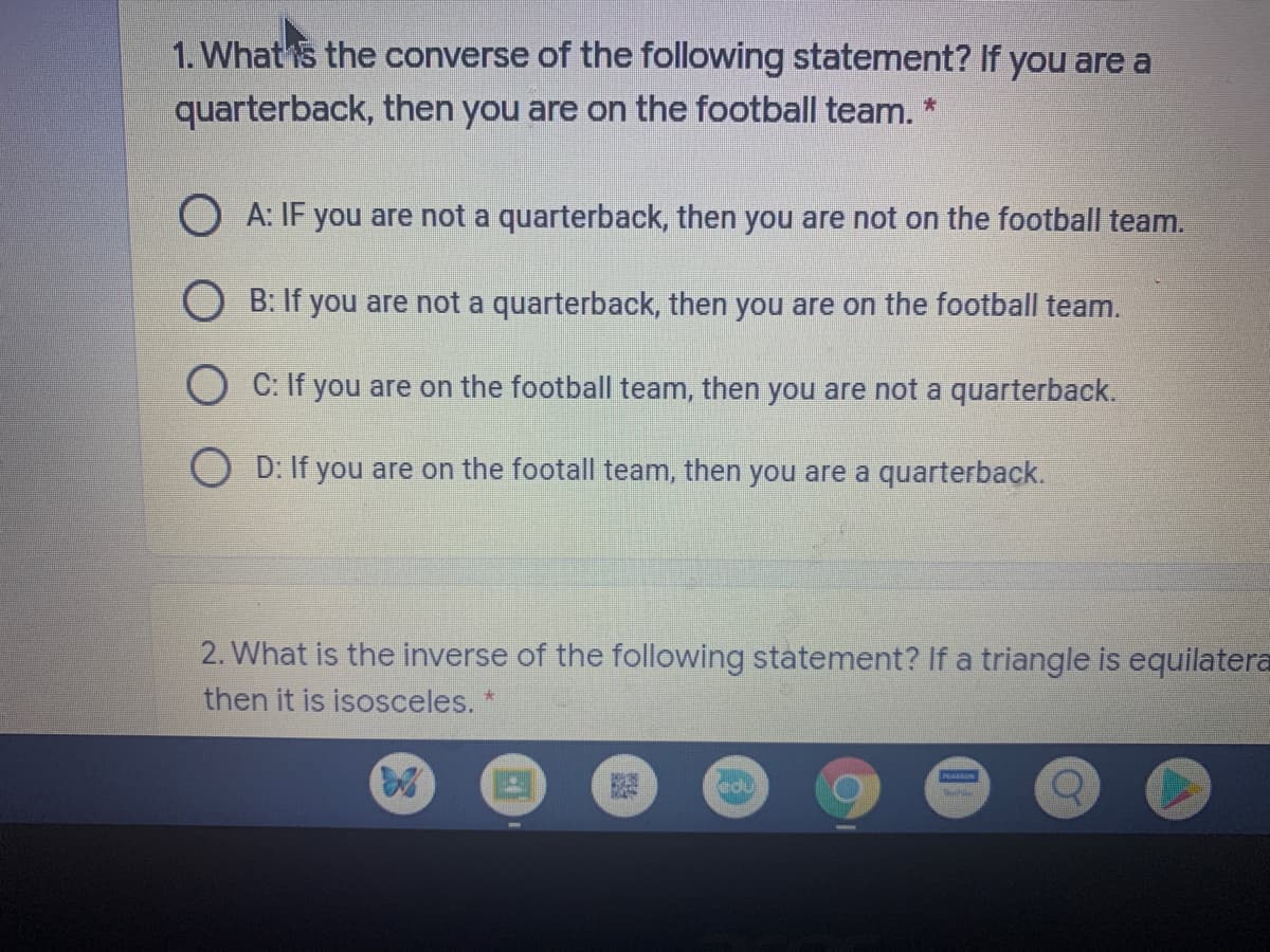 1. What is the converse of the following statement? If you are a
quarterback, then you are on the football team. *
O A: IF you are not a quarterback, then you are not on the football team.
O B: If you are not a quarterback, then you are on the football team.
O C: If you are on the football team, then you are not a quarterback.
O D: If you are on the footall team, then you are a quarterback.
2. What is the inverse of the following statement? If a triangle is equilatera
then it is isosceles. *
cdu
