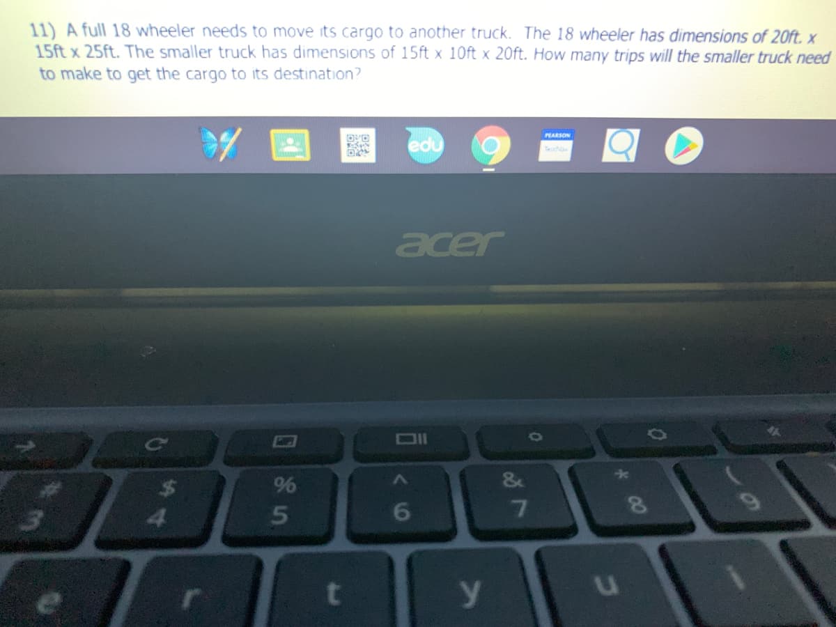 11) A full 18 wheeler needs to move its cargo to another truck. The 18 wheeler has dimensions of 20ft. x
15ft x 25ft. The smaller truck has dimensions of 15ft x 10ft x 20ft. How many trips will the smaller truck need
to make to get the cargo to its destination?
edu
PEARSON
Tese
acer
%
&
6
7.
9.
e
00
