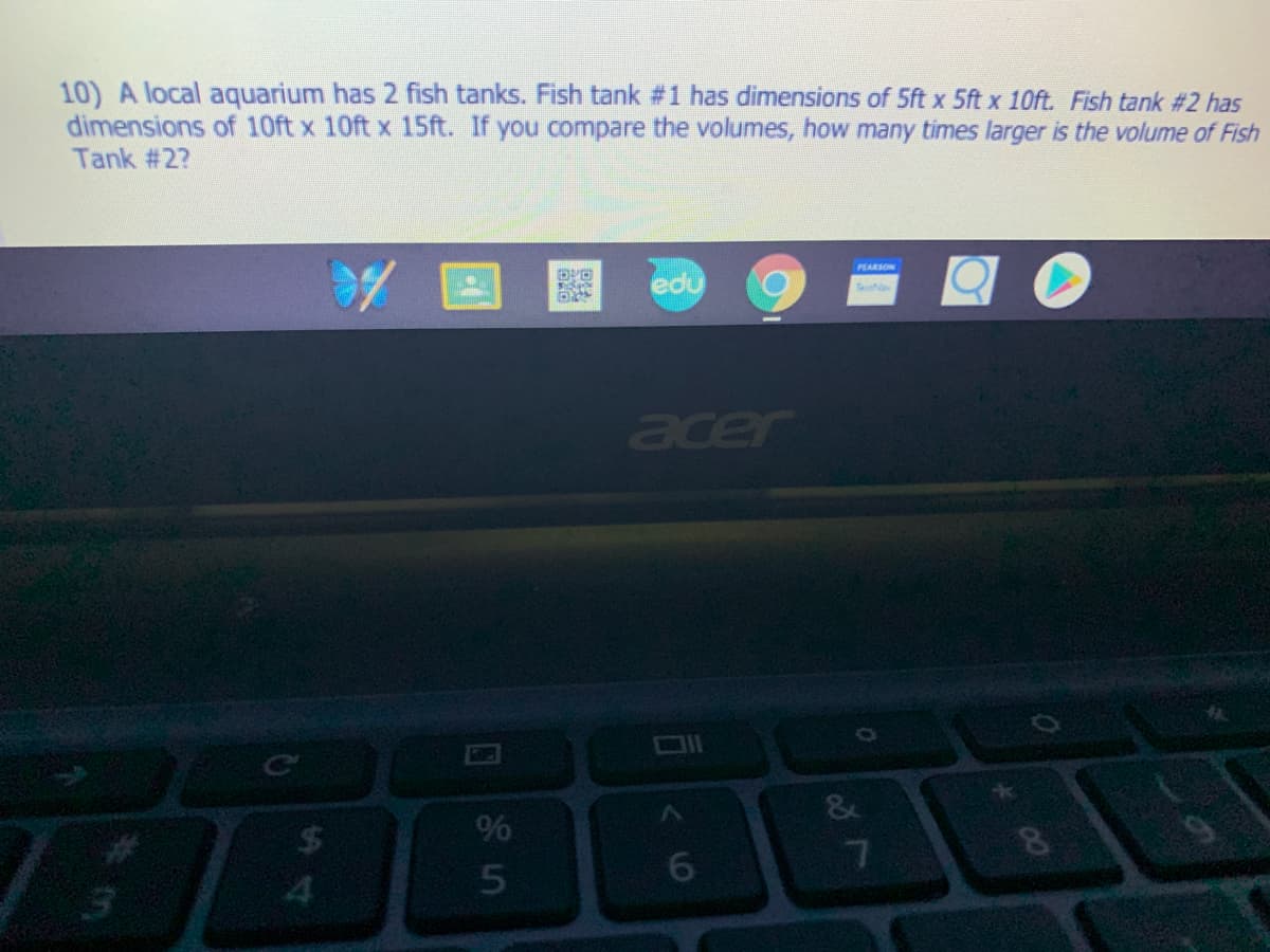 10) A local aquarium has 2 fish tanks. Fish tank #1 has dimensions of 5ft x 5ft x 10ft. Fish tank #2 has
dimensions of 10ft x 10ft x 15ft. If you compare the volumes, how many times larger is the volume of Fish
Tank #2?
PEARSON
edu
Te
aer
24
%
6.
