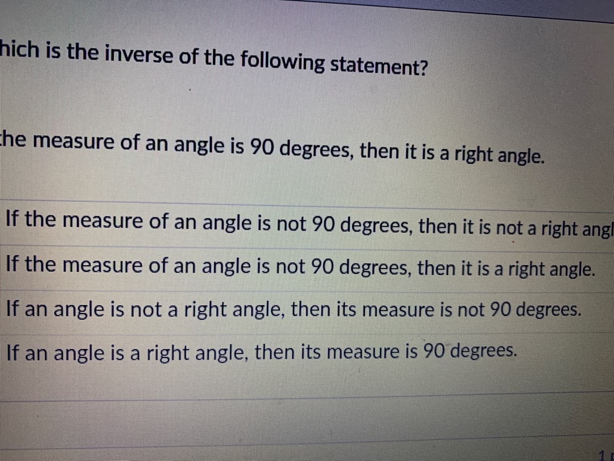 hich is the inverse of the following statement?
che measure of an angle is 90 degrees, then it is a right angle.
If the measure of an angle is not 90 degrees, then it is not a right angl
If the measure of an angle is not 90 degrees, then it is a right angle.
If an angle is not a right angle, then its measure is not 90 degrees.
If an angle is a right angle, then its measure is 90 degrees.
