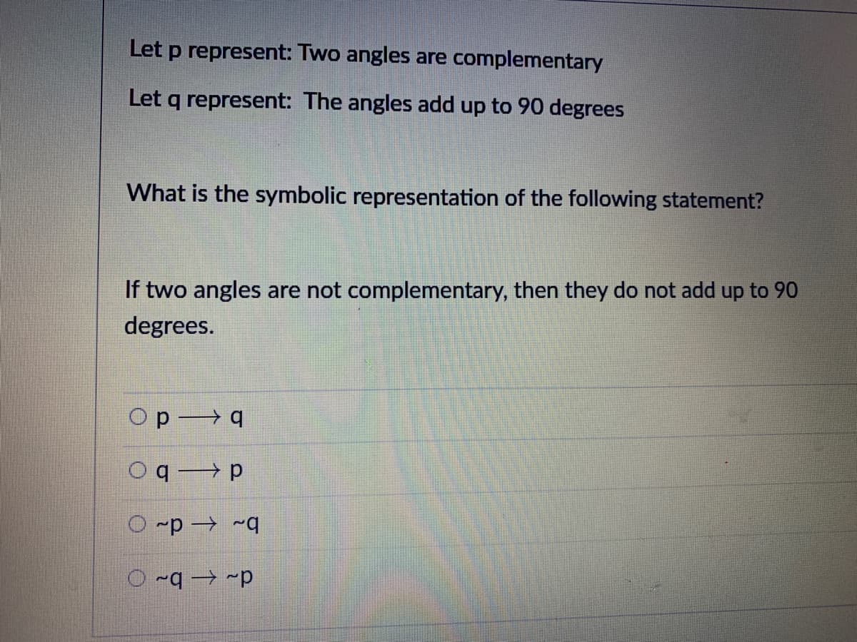 Let p represent: Two angles are complementary
Let q represent: The angles add up to 90 degrees
What is the symbolic representation of the following statement?
If two angles are not complementary, then they do not add up to 90
degrees.
Op q
Oqp
O -p → ~q
d- – b~ O
