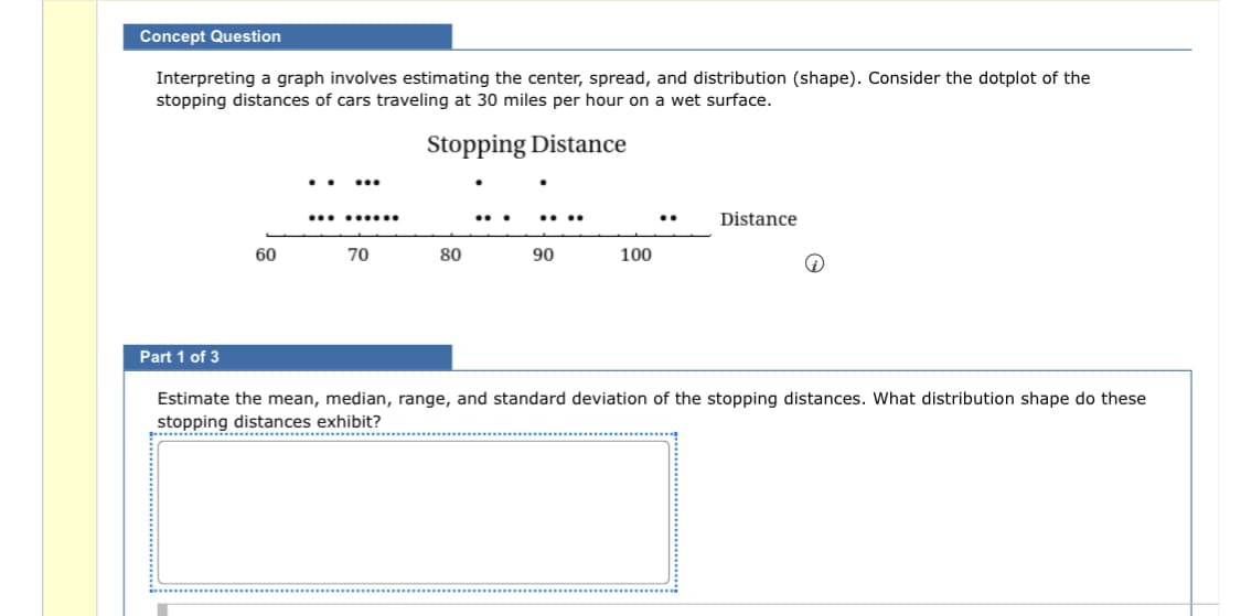 Concept Question
Interpreting a graph involves estimating the center, spread, and distribution (shape). Consider the dotplot of the
stopping distances of cars traveling at 30 miles per hour on a wet surface.
Stopping
Distance
Part 1 of 3
60
...
.........
70
80
90
100
Distance
Q
Estimate the mean, median, range, and standard deviation of the stopping distances. What distribution shape do these
stopping distances exhibit?