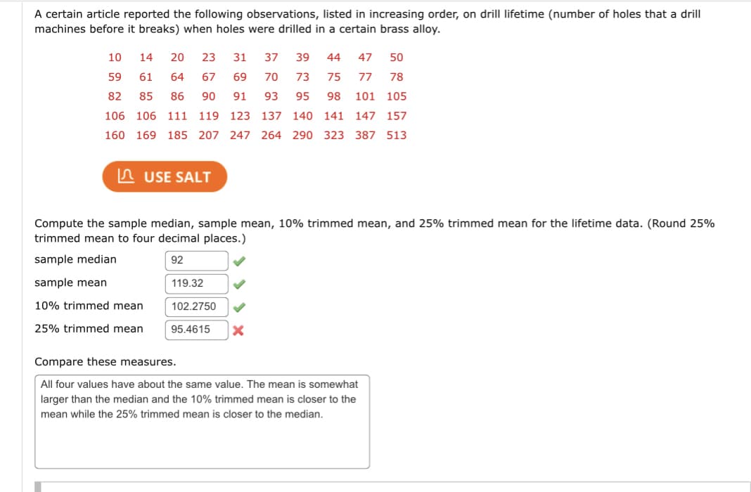 A certain article reported the following observations, listed in increasing order, on drill lifetime (number of holes that a drill
machines before it breaks) when holes were drilled in a certain brass alloy.
10
14 20 23
31 37 39 44 47 50
59
61
64
67
69 70 73
75 77 78
82
85 86 90 91
93 95 98 101 105
106 106 111 119 123 137 140 141 147 157
160
169 185 207 247 264 290 323 387 513
USE SALT
Compute the sample median, sample mean, 10% trimmed mean, and 25% trimmed mean for the lifetime data. (Round 25%
trimmed mean to four decimal places.)
sample median
92
sample mean
10% trimmed mean
25% trimmed mean
119.32
102.2750
95.4615
X
Compare these measures.
All four values have about the same value. The mean is somewhat
larger than the median and the 10% trimmed mean is closer to the
mean while the 25% trimmed mean is closer to the median.