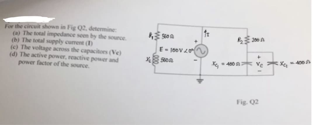 For the circuit shown in Fig Q2, determine:
(a) The total impedance seen by the source.
(b) The total supply current (1)
(c) The voltage across the capacitors (Ve)
(d) The active power, reactive power and
power factor of the source.
R₁5602
E = 100V 200
560
+
fr
= 400
R₂200
+
Ve
Fig. Q2
Xc₁ = 400