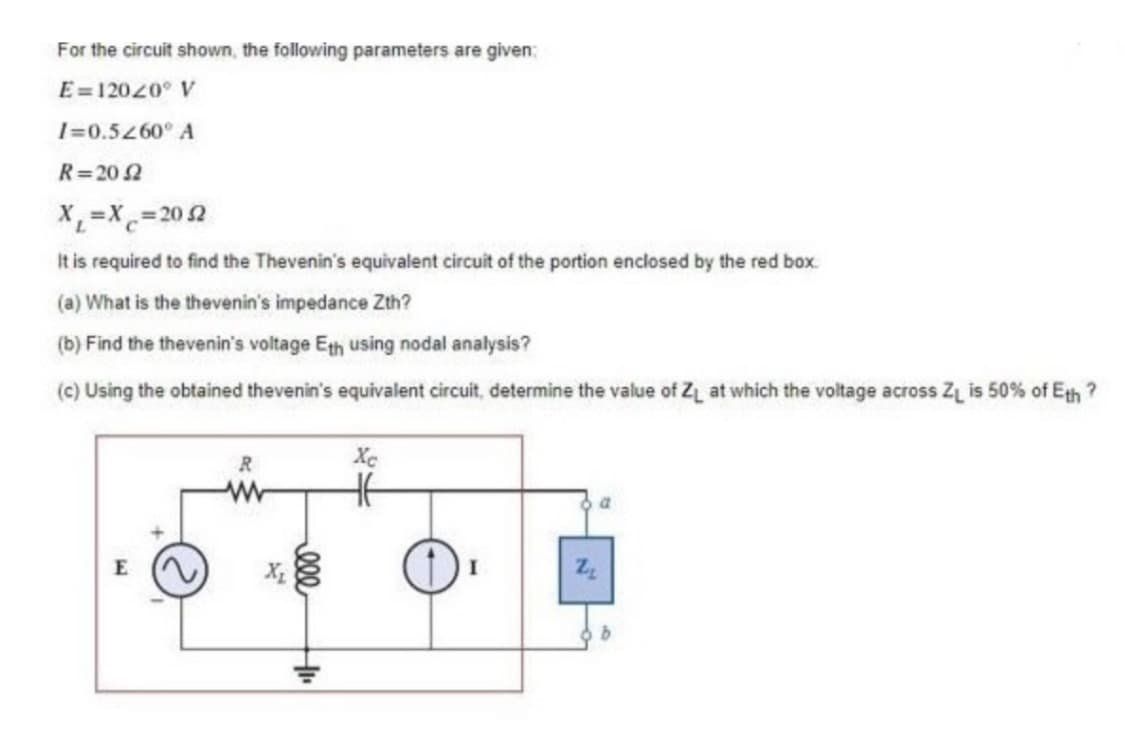 For the circuit shown, the following parameters are given:
E=12020 V
I=0.5260° A
R=2052
X₁=X=2052
It is required to find the Thevenin's equivalent circuit of the portion enclosed by the red box.
(a) What is the thevenin's impedance Zth?
(b) Find the thevenin's voltage Eth using nodal analysis?
(c) Using the obtained thevenin's equivalent circuit, determine the value of Z₁ at which the voltage across Z₁ is 50% of Eth?
E
R
X₂
ele
HI
HE
a
Z₂