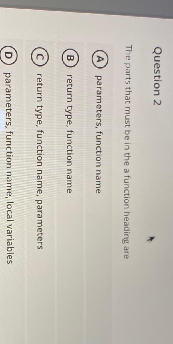 Question 2
The parts that must be in the a function heading are
A
parameters, function name
return type, function name
C
return type, function name, parameters
D
parameters, function name, local variables
