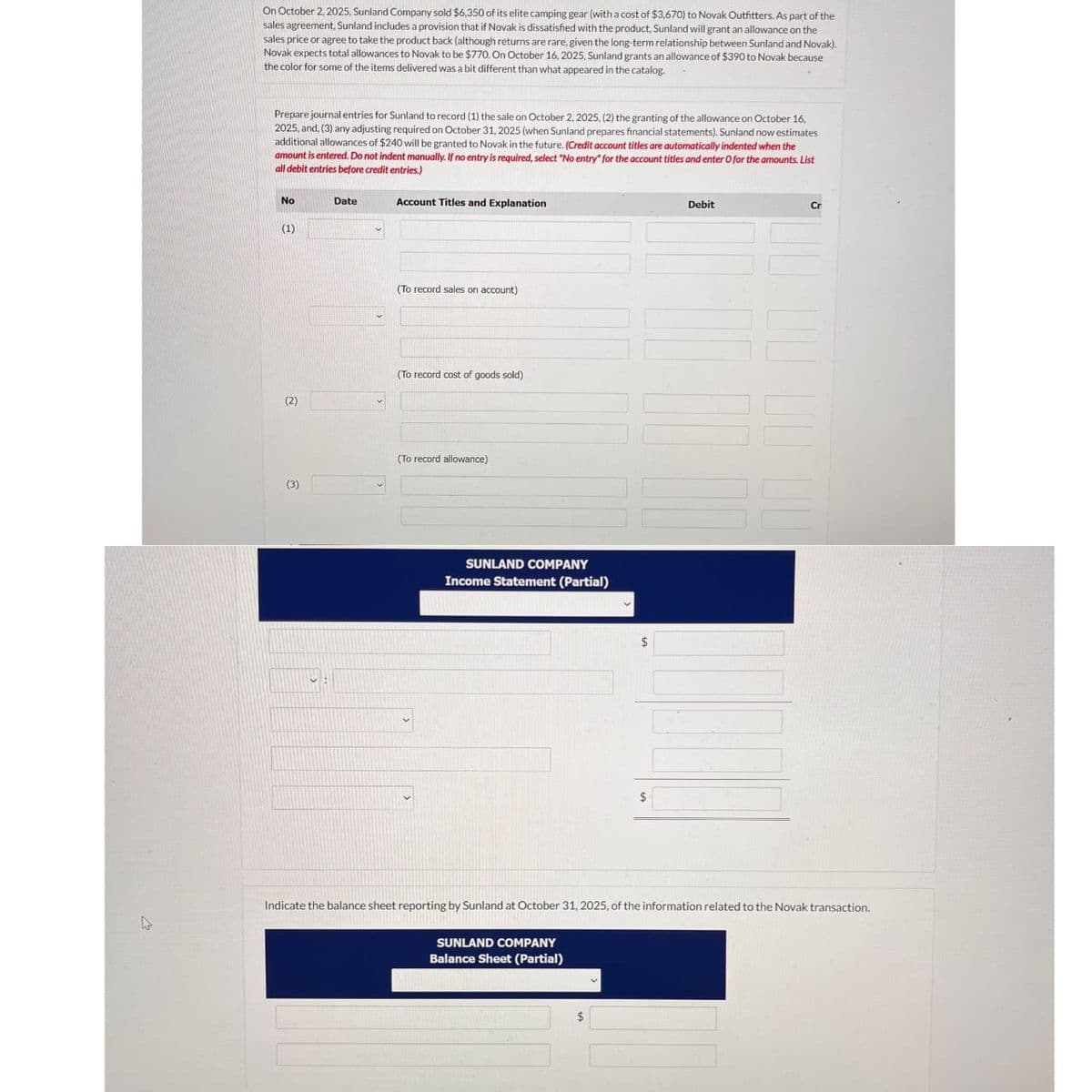 On October 2, 2025, Sunland Company sold $6,350 of its elite camping gear (with a cost of $3,670) to Novak Outfitters. As part of the
sales agreement, Sunland includes a provision that if Novak is dissatisfied with the product, Sunland will grant an allowance on the
sales price or agree to take the product back (although returns are rare, given the long-term relationship between Sunland and Novak).
Novak expects total allowances to Novak to be $770. On October 16, 2025, Sunland grants an allowance of $390 to Novak because
the color for some of the items delivered was a bit different than what appeared in the catalog.
Prepare journal entries for Sunland to record (1) the sale on October 2, 2025, (2) the granting of the allowance on October 16,
2025, and, (3) any adjusting required on October 31, 2025 (when Sunland prepares financial statements). Sunland now estimates
additional allowances of $240 will be granted to Novak in the future. (Credit account titles are automatically indented when the
amount is entered. Do not indent manually. If no entry is required, select "No entry" for the account titles and enter O for the amounts. List
all debit entries before credit entries.)
No
Date
(1)
(2)
Account Titles and Explanation
(To record sales on account)
(To record cost of goods sold)
(To record allowance)
(3)
SUNLAND COMPANY
Income Statement (Partial)
$
$
Debit
Cr
Indicate the balance sheet reporting by Sunland at October 31, 2025, of the information related to the Novak transaction.
SUNLAND COMPANY
Balance Sheet (Partial)