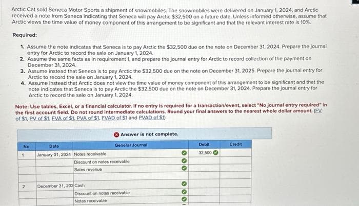 Arctic Cat sold Seneca Motor Sports a shipment of snowmobiles. The snowmobiles were delivered on January 1, 2024, and Arctic
received a note from Seneca indicating that Seneca will pay Arctic $32,500 on a future date. Unless informed otherwise, assume that
Arctic views the time value of money component of this arrangement to be significant and that the relevant interest rate is 10%.
Required:
1. Assume the note indicates that Seneca is to pay Arctic the $32,500 due on the note on December 31, 2024. Prepare the journal
entry for Arctic to record the sale on January 1, 2024.
2. Assume the same facts as in requirement 1, and prepare the journal entry for Arctic to record collection of the payment on
December 31, 2024.
3. Assume instead that Seneca is to pay Arctic the $32,500 due on the note on December 31, 2025. Prepare the journal entry for
Arctic to record the sale on January 1, 2024.
4. Assume instead that Arctic does not view the time value of money component of this arrangement to be significant and that the
note indicates that Seneca is to pay Arctic the $32,500 due on the note on December 31, 2024. Prepare the journal entry for
Arctic to record the sale on January 1, 2024.
Note: Use tables, Excel, or a financial calculator. If no entry is required for a transaction/event, select "No journal entry required" in
the first account field. Do not round intermediate calculations. Round your final answers to the nearest whole dollar amount. (EV
of $1. PV of $1. EVA of $1. PVA of $1. EVAD of $1 and PVAD of $1)
No
1
Date
January 01, 2024 Notes receivable
Answer is not complete.
General Journal
Debit
Credit
32,500
Discount on notes receivable
Sales revenue
2
December 31, 202 Cash
Discount on notes receivable
Notes receivable
000
000