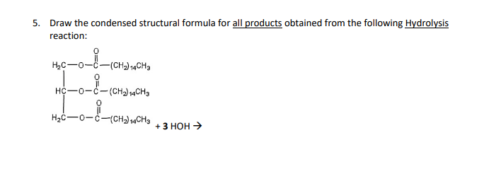 5. Draw the condensed structural formula for all products obtained from the following Hydrolysis
reaction:
H₂C-0-C -(CH₂) 14CH3
HC-0-C-(CH₂) 14CH3
H₂C-O-C-(CH₂) 14CH3
+ 3 HOH →