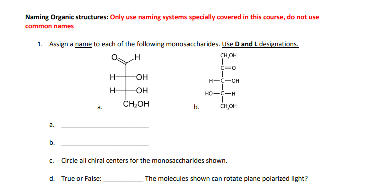 Naming Organic structures: Only use naming systems specially covered in this course, do not use
common names
1. Assign a name to each of the following monosaccharides. Use D and L designations.
CH₂OH
|
C=0
a.
b.
C.
a.
H- -OH
-OH
CH₂OH
d. True or False:
-H
b.
H-C-OH
HO-C-H
T
CH,OH
Circle all chiral centers for the monosaccharides shown.
The molecules shown can rotate plane polarized light?