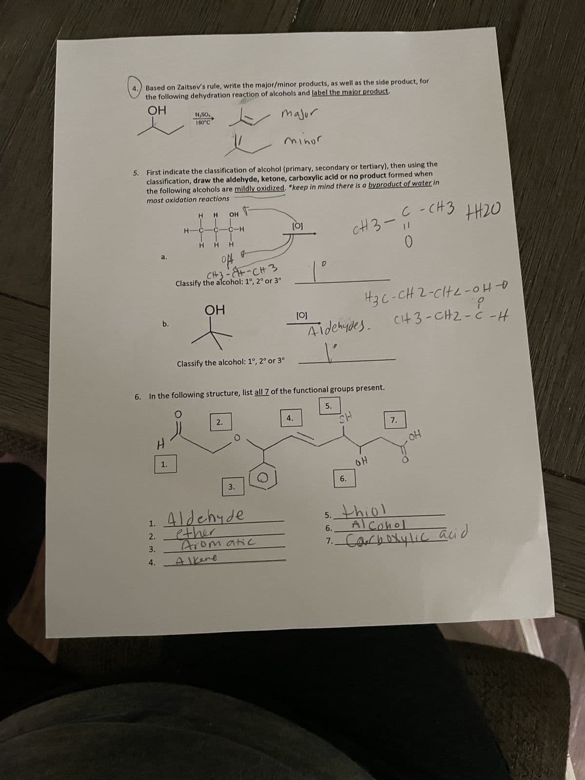 WES
4. Based on Zaitsev's rule, write the major/minor products, as well as the side product, for
the following dehydration reaction of alcohols and label the major product.
OH
major
First indicate the classification of alcohol (primary, secondary or tertiary), then using the
classification, draw the aldehyde, ketone, carboxylic acid or no product formed when
the following alcohols are mildly oxidized. *keep in mind there is a byproduct of water in
most oxidation reactions
1.
तं तं लं
2.
3.
a.
4.
b.
H₂SO4
180°C
H
1.
H-
H H OH
C-C-H
H H H
opt
CH3-CH-CH3
Classify the alcohol: 1°, 2° or 3⁰
OH
Classify the alcohol: 1°, 2° or 3⁰
6. In the following structure, list all 7 of the functional groups present.
O
2.
J
3.
minor
Aldehyde
ether
Alkene
Aromatic
[0]
D
__1°
4.
[0]
Aldehydes.
5.
с
CH3-11
|||20
C-CH3 +₂0
0
HS
5.
?
H3C-CH2-CH2-OH-O
CH3-CH2-CH
6.
OH
7.
OH
thiol
Alcohol
6.
7. Carboxylic acid