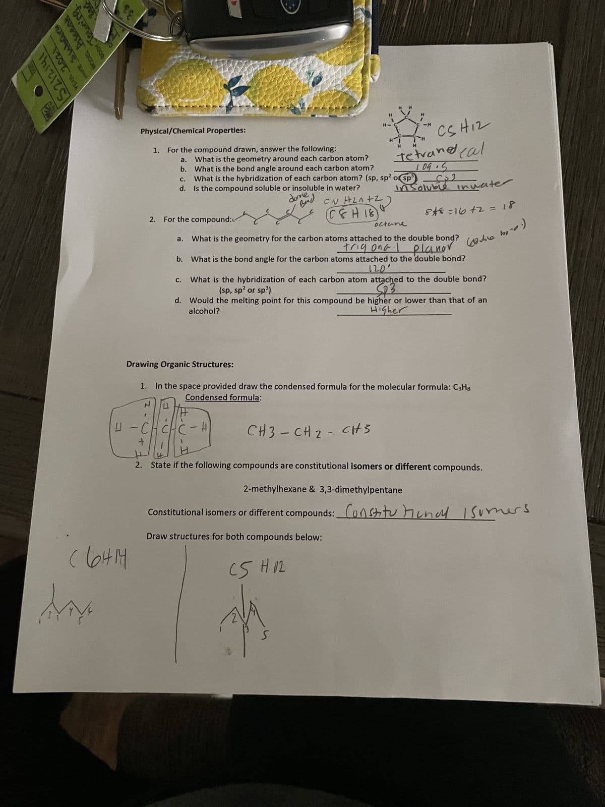 S212141
MODEL Ascent
MAKE Slabora
YEAR 2011
BODY TQtening
SE
SE
My
Physical/Chemical Properties:
HM
(6H14
a.
1. For the compound drawn, answer the following:
What is the geometry around each carbon atom?
b. What is the bond angle around each carbon atom?
C.
d.
2. For the compound:
a.
What is the hybridization of each carbon atom? (sp, sp² or sp³
Is the compound soluble or insoluble in water?
done
Bead
CN HLAFZ)
C&H 18
C-H
H
H-
CH3CH₂ CH3
CSH12
Tetraned cal
109.5
H
CS H 12
H
J
octane
What is the geometry for the carbon atoms attached to the double bond?
trig ona.
-
-H
i-H
H
b.
What is the bond angle for the carbon atoms attached to the double bond?
120
c.
What is the hybridization of each carbon atom attached to the double bond?
(sp, sp² or sp³)
SP3
d. Would the melting point for this compound be higher or lower than that of an
alcohol?
Higher
Drawing Organic Structures:
1. In the space provided draw the condensed formula for the molecular formula: C3H8
Condensed formula:
H
in Soluble inwater
8*8=16+2 = 18
planong? (double bord)
L-C
+
2. State if the following compounds are constitutional isomers or different compounds.
2-methylhexane & 3,3-dimethylpentane
Constitutional isomers or different compounds: Constitutional Isumers
Draw structures for both compounds below:
S