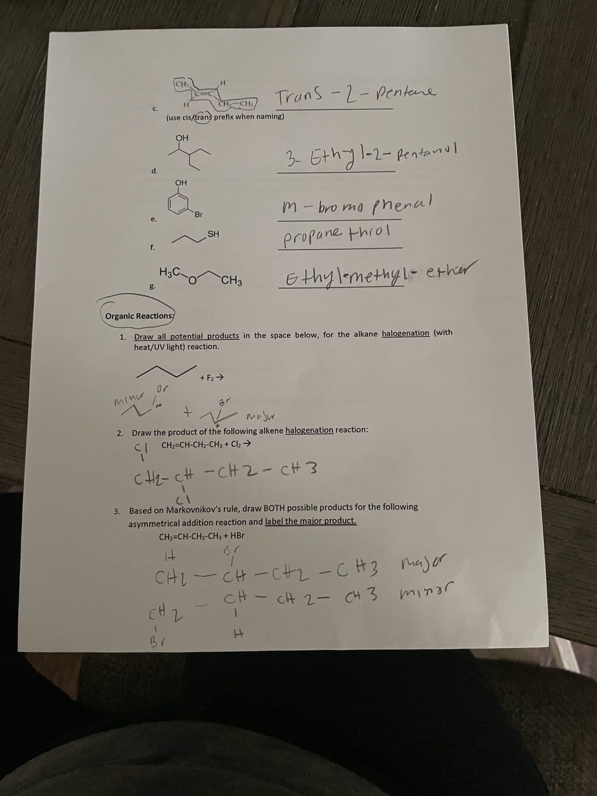 d.
f.
minor
L'a
Br
CH₂
CH CH₂
(use cis/trans prefix when naming)
H3C-
CH
H
OH
OH
+
Br
Br
H
SH
Organic Reactions;
1. Draw all potential products in the space below, for the alkane halogenation (with
heat/UV light) reaction.
2
CH3
+ F₂ →
Trans-2-Pentare
Br
+
masur
2. Draw the product of the following alkene halogenation reaction:
CH₂=CH-CH₂-CH3 + Cl₂ →
91
CH₂-CH-CH2-C# 3
3- Ethy 1-2-pentanul
M-bromo phenal
Propane thiol
3. Based on Markovnikov's rule, draw BOTH possible products for the following
asymmetrical addition reaction and label the major product.
CH₂=CH-CH₂-CH3 + HBr
3/
CHICH-CH2-CH3
CH - CH 2 CH 3
Ethyl-methyl ether
H
-
major
minor