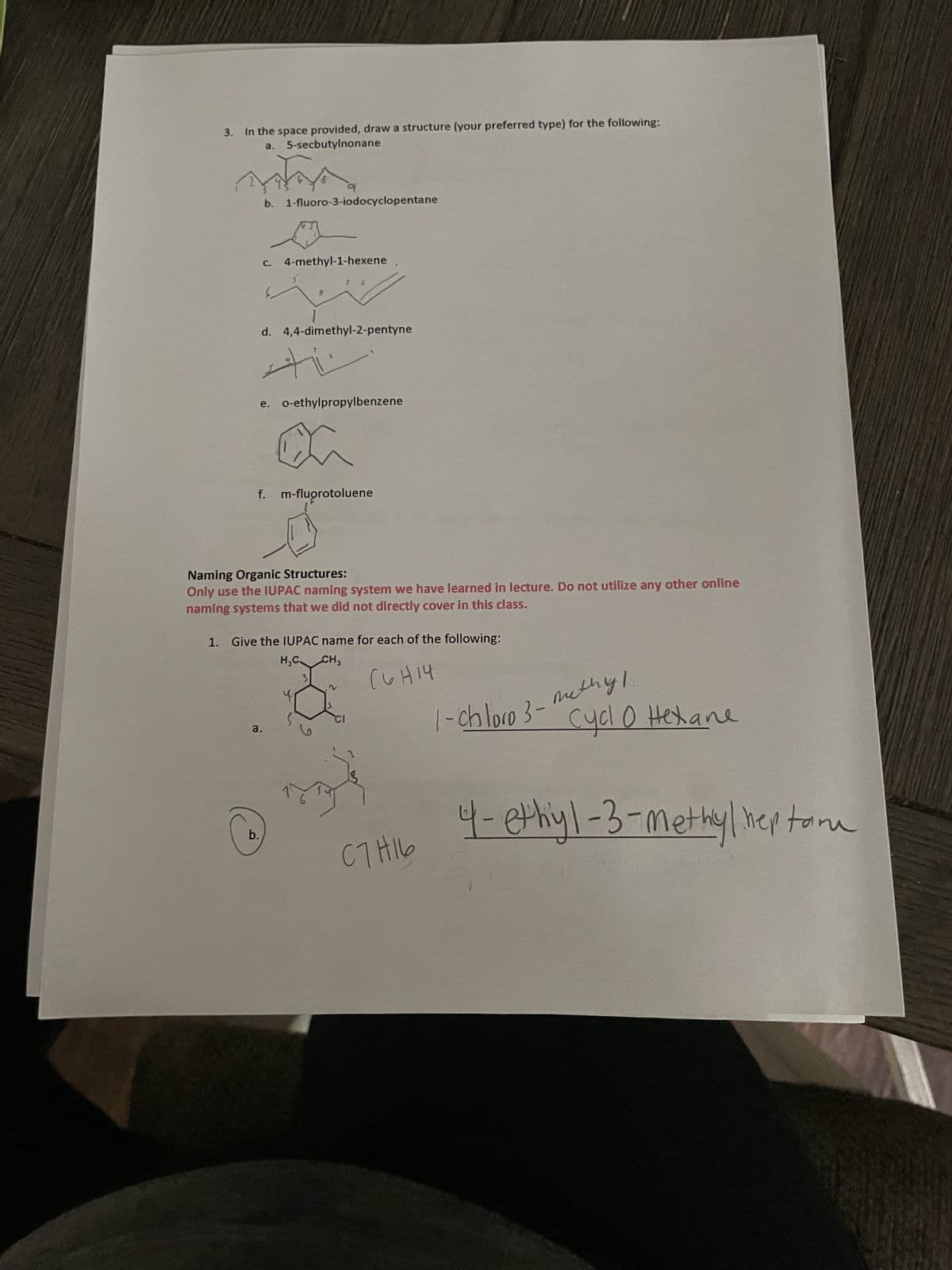 3. In the space provided, draw a structure (your preferred type) for the following:
a. 5-secbutylnonane
m
q
b. 1-fluoro-3-iodocyclopentane
C.
4-methyl-1-hexene
b.
d. 4,4-dimethyl-2-pentyne
a.
ti
7 L
e. o-ethylpropylbenzene
f. m-fluorotoluene
Naming Organic Structures:
Only use the IUPAC naming system we have learned in lecture. Do not utilize any other online
naming systems that we did not directly cover in this class.
1. Give the IUPAC name for each of the following:
H₂C CH3
2
(6H14
C7H16
1-chloro 3-
methyl.
Cycl 0 Hexane
4- ethyl-3-methylheptome