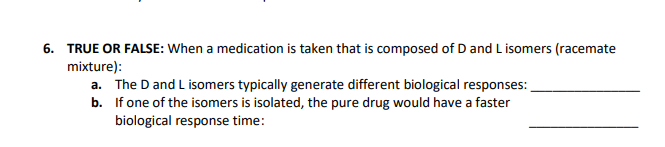 6. TRUE OR FALSE: When a medication is taken that is composed of D and L isomers (racemate
mixture):
a. The D and L isomers typically generate different biological responses:
b.
If one of the isomers is isolated, the pure drug would have a faster
biological response time: