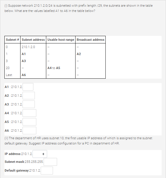 () Suppose network 210.1.2.0/24 is subnetted with prefix length /29, the subnets are shown in the table
below. What are the values labelled A1 to A6 in the table below?
Subnet # Subnet address Usable host range Broadcast address
| 210.1.2.0
1
A1
A2
АЗ
20
A4 to A5
Last
Аб
A1:210.1.2.
A2:210.1.2.
A3:210.1.2.
A4:210.1.2.
A5:210.1.2.
A6:210.1.2.
(ii) The department of HR uses subnet 10, the first usable IP address of which is assigned to the subnet
default gateway. Suggest IP address configuration for a PC in department of HR.
IP address:210.1.2.
Subnet mask:255.255.255.
Default gateway:210.1.2.
