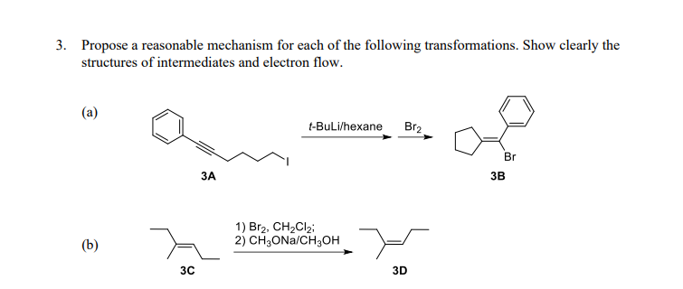 3. Propose a reasonable mechanism for each of the following transformations. Show clearly the
structures of intermediates and electron flow.
t-BuLi/hexane
Br2
Br
ЗА
3B
Br2, CH2CI2;
(b)
2) CH,ONa/CH;OH -
30
3D
