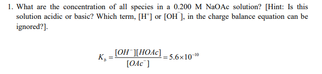 1. What are the concentration of all species in a 0.200 M NaOAc solution? [Hint: Is this
solution acidic or basic? Which term, [H*] or [OH ], in the charge balance equation can be
ignored?].
[OH¯][HOA¢]
K,
= 5.6×10-
[OAC¯]
