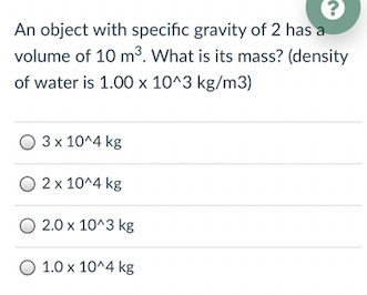 An object with specific gravity of 2 has a
volume of 10 m3. What is its mass? (density
of water is 1.00 x 10^3 kg/m3)
O 3 x 10^4 kg
2 x 10^4 kg
2.0 x 10^3 kg
1.0 x 10^4 kg
