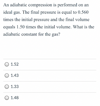 An adiabatic compression is performed on an
ideal gas. The final pressure is equal to 0.560
times the initial pressure and the final volume
equals 1.50 times the initial volume. What is the
adiabatic constant for the gas?
O 1.52
O 1.43
O 1.33
O 1.48
