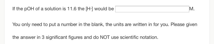 If the pOH of a solution is 11.6 the [H·] would be
M.
You only need to put a number in the blank, the units are written in for you. Please given
the answer in 3 significant figures and do NOT use scientific notation.
