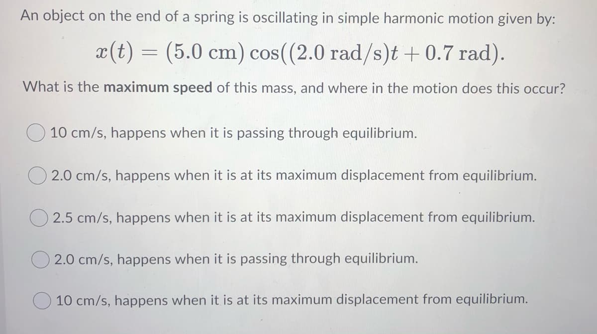 An object on the end of a spring is oscillating in simple harmonic motion given by:
x(t)
= (5.0 cm) cos((2.0 rad/s)t + 0.7 rad).
What is the maximum speed of this mass, and where in the motion does this occur?
10 cm/s, happens when it is passing through equilibrium.
2.0 cm/s, happens when it is at its maximum displacement from equilibrium.
O 2.5 cm/s, happens when it is at its maximum displacement from equilibrium.
O 2.0 cm/s, happens when it is passing through equilibrium.
10 cm/s, happens when it is at its maximum displacement from equilibrium.
