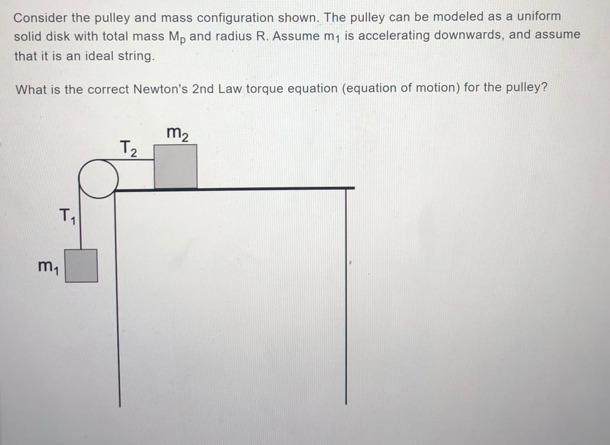 Consider the pulley and mass configuration shown. The pulley can be modeled as a uniform
solid disk with total mass Mp and radius R. Assume m¡ is accelerating downwards, and assume
that it is an ideal string.
What is the correct Newton's 2nd Law torque equation (equation of motion) for the pulley?
m2
T2
m,
