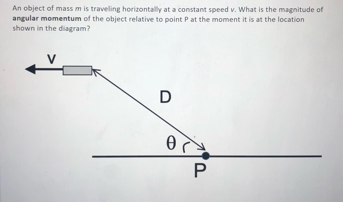 An object of mass m is traveling horizontally at a constant speed v. What is the magnitude of
angular momentum of the object relative to point P at the moment it is at the location
shown in the diagram?
V
