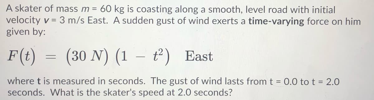 A skater of mass m = 60 kg is coasting along a smooth, level road with initial
velocity v =
given by:
3 m/s East. A sudden gust of wind exerts a time-varying force on him
F(t) = (
30 N) (1 – t) East
|
where t is measured in seconds. The gust of wind lasts from t = 0.0 to t = 2.0
seconds. What is the skater's speed at 2.0 seconds?
