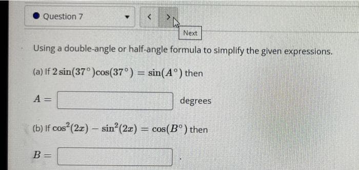 • Question 7
Next
Using a double-angle or half-angle formula to simplify the given expressions.
(a) If 2 sin(37°)cos(37°) sin(A°) then
%3D
A =
degrees
(b) If cos (2x) – sin (27) = cos(B°) then
B
