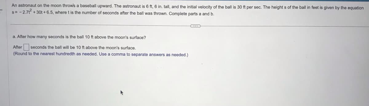 An astronaut on the moon throw's a baseball upward. The astronaut is 6 ft, 6 in. tall, and the initial velocity of the ball is 30 ft per sec. The heights of the ball in feet is given by the equation
s= -2.71² +30t+ 6.5, where t is the number of seconds after the ball was thrown. Complete parts a and b.
a. After how many seconds is the ball 10 ft above the moon's surface?
After seconds the ball will be 10 ft above the moon's surface.
(Round to the nearest hundredth as needed. Use a comma to separate answers as needed.)
@