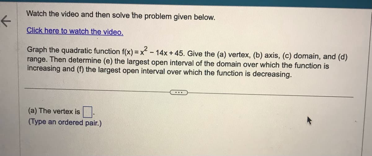 K
Watch the video and then solve the problem given below.
Click here to watch the video.
Graph the quadratic function f(x)=x²-14x + 45. Give the (a) vertex, (b) axis, (c) domain, and (d)
range. Then determine (e) the largest open interval of the domain over which the function is
increasing and (f) the largest open interval over which the function is decreasing.
(a) The vertex is
(Type an ordered pair.)
...