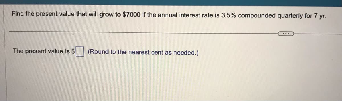 Find the present value that will grow to $7000 if the annual interest rate is 3.5% compounded quarterly for 7 yr.
The present value is $
(Round to the nearest cent as needed.)