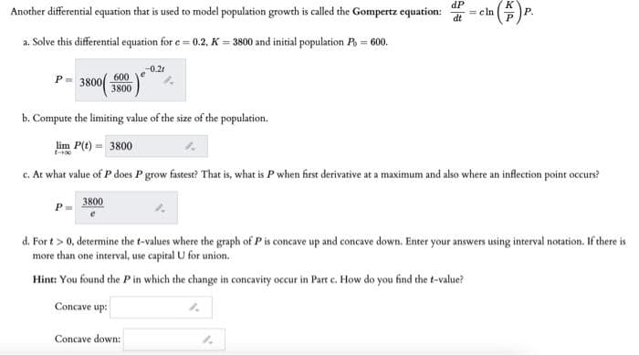 dP
K
Another differential equation that is used to model population growch is called the Gompertz equation:
dt
= cln
Р.
a. Solve this differential equation for e = 0.2, K = 3800 and initial population R = 600.
-0.21
3800
P =
600
3800
b. Compute the limiting value of the size of the population.
lim P(t) = 3800
c. At what value of P does P grow fastest? That is, what is P when first derivative at a maximum and also where an inflection point occurs?
3800
d. For t > 0, determine the t-values where the graph of P is concave up and concave down. Enter your answers using interval notation. If there is
more than one interval, use capital U for union.
Hint: You found the Pin which the change in concavity occur in Part c. How do you find the t-value?
Concave up:
Concave down:
