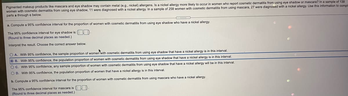 Pigmented makeup products like mascara and eye shadow may contain metal (e.g., nickel) allergens. Is a nickel allergy more likely to occur in women who report cosmetic dermatitis from using eye shadow or mascara? In a sample of 138
women with cosmetic dermatitis from using eye shadow, 11 were diagnosed with a nickel allergy. In a sample of 258 women with cosmetic dermatitis from using mascara, 27 were diagnosed with a nickel allergy. Use this information to compl
parts a through c below.
a. Compute a 95% confidence interval for the proportion of women with cosmetic dermatitis from using eye shadow who have a nickel allergy
The 95% confidence interval for eye shadow is (O
(Round to three decimal places as needed.)
Interpret the result. Choose the correct answer below.
O A. With 95% confidence, the sample proportion of women with cosmetic dermatitis from using eye shadow that have a nickel allergy is in this interval.
O B. With 95% confidence, the population proportion of women with cosmetic dermatitis from using eye shadow that have a nickel allergy is in this interval.
O c. With 95% confidence, any sample proportion of women with cosmetic dermatitis from using eye shadow that have a nickel allergy will be in this interval.
O D. With 95% confidence, the population proportion of women that have
nickel allergy is in this interval.
b. Compute a 95% confidence interval for the proportion of women with cosmetic dermatitis from using mascara who have a nickel allergy
The 95% confidence interval for mascara is ( H D
(Round to three decimal places as needed.)
