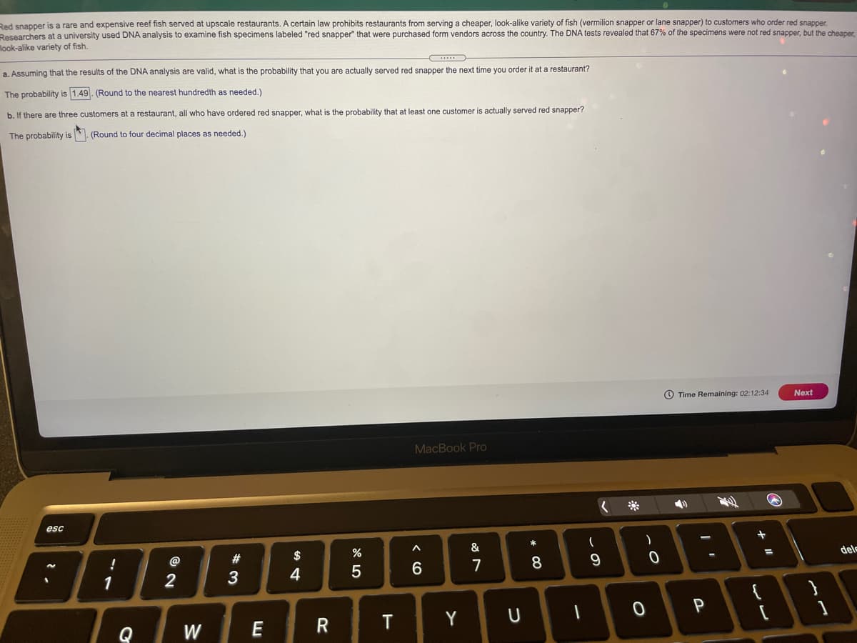 Red spapper is a rare and expensive reef fish served at upscale restaurants. A certain law prohibits restaurants from serving a cheaper, look-alike variety of fish (vermilion snapper or lane snapper) to customers who order red snapper.
Researchers at a university used DNA analysis to examine fish specimens labeled "red snapper" that were purchased form vendors across the country. The DNA tests revealed that 67% of the specimens were not red snapper, but the cheaper,
look-alike variety of fish.
a. Assuming that the results of the DNA analysis are valid, what is the probability that you are actually served red snapper the next time you order it at a restaurant?
The probability is 1.49. (Round to the nearest hundredth as needed.)
b. If there are three customers at a restaurant, all who have ordered red snapper, what is the probability that at least one customer is actually served red snapper?
The probability is
(Round to four decimal places as needed.)
O Time Remaining: 02:12:34
Next
MacBook Pro
esc
+
*
&
dele
%3D
@
#
$
7
8
4
1
T
Y
Q
W
E
