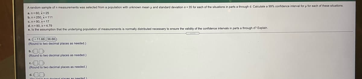 A random sample of n measurements was selected from a population with unknown mean u and standard deviation o = 35 for each of the situations in parts a through d. Calculate a 99% confidence interval for u for each of these situations.
a.n= 60, x= 25
b.n= 250, x = 111
c.n= 90, x= 17
d. n= 90, x= 4.79
e. Is the assumption that the underlying population
measurements is normally distributed necessary to ensure the validity of the confidence intervals
parts a through d? Explain.
a. (-11.66 36.66 )
(Round to two decimal places as needed.)
b. (OD)
(Round to two decimal places as needed.)
c. OD
(Round to two decimal places as needed.)
d. OD)
docimal places as needed)
