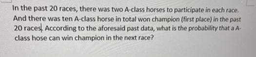 In the past 20 races, there was two A-class horses to participate in each race.
And there was ten A-class horse in total won champion (first place) in the past
20 races, According to the aforesaid past data, what is the probability that a A-
class hose can win champion in the next race?
