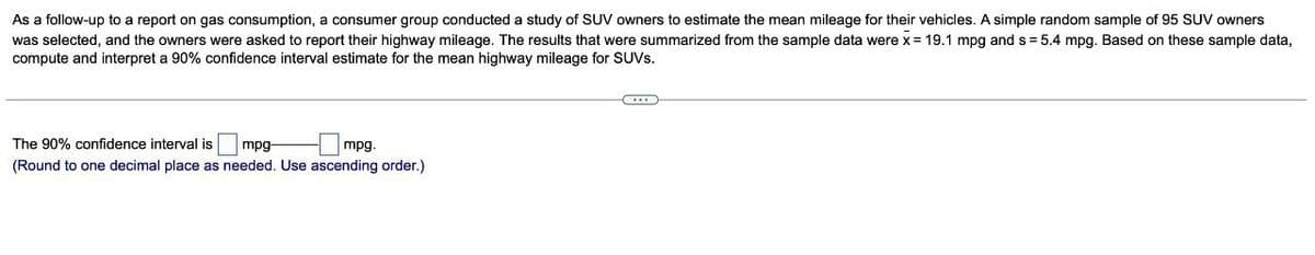 As a follow-up to a report on gas consumption, a consumer group conducted a study of SUV owners to estimate the mean mileage for their vehicles. A simple random sample of 95 SUV owners
was selected, and the owners were asked to report their highway mileage. The results that were summarized from the sample data were x = 19.1 mpg and s=5.4 mpg. Based on these sample data,
compute and interpret a 90% confidence interval estimate for the mean highway mileage for SUVs.
The 90% confidence interval is mpg-
mpg.
(Round to one decimal place as needed. Use ascending order.)
CHE