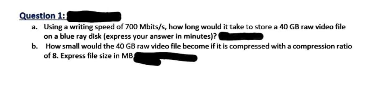 Question 1:
a. Using a writing speed of 700 Mbits/s, how long would it take to store a 40 GB raw video file
on a blue ray disk (express your answer in minutes)?
b. How small would the 40 GB raw video file become if it is compressed with a compression ratio
of 8. Express file size in MB

