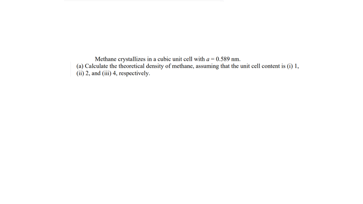 Methane crystallizes in a cubic unit cell with a = 0.589 nm.
(a) Calculate the theoretical density of methane, assuming that the unit cell content is (i) 1,
(ii) 2, and (iii) 4, respectively.
