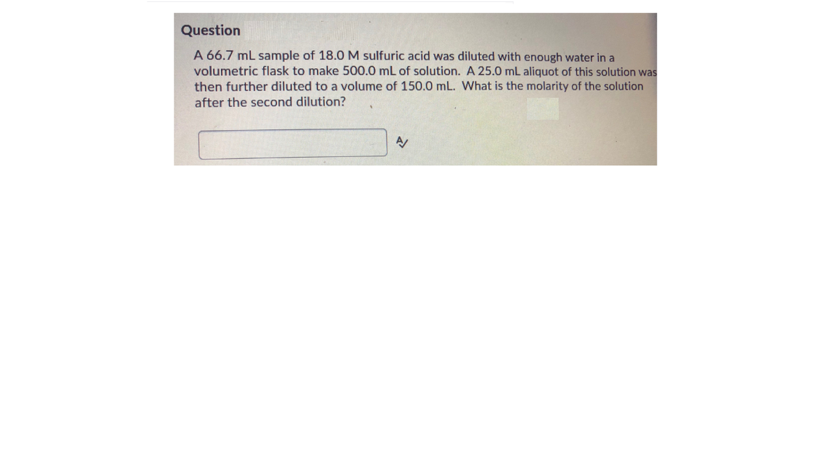 Question
A 66.7 mL sample of 18.OM sulfuric acid was diluted with enough water in a
volumetric flask to make 500.0 mL of solution. A 25.0 mL aliquot of this solution was
then further diluted to a volume of 150.0 mL. What is the molarity of the solution
after the second dilution?
