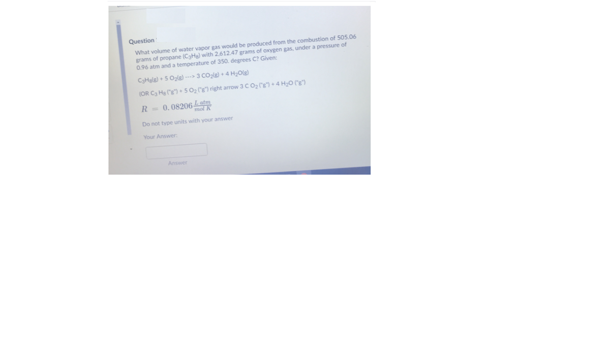 Question
What volume of water vapor gas would be produced from the combustion of 505.06
grams of propane (C3Hg) with 2,612.47 grams of oxygen gas, under a pressure of
0.96 atm and a temperature of 350. degrees C? Given:
C3Helg) + 5 Ozlg) ---> 3 CO2(g) + 4 H2O(g)
(OR C3 He ("g") + 5 02 ("g") right arrow 3 C O2 (8") + 4 H2O ("g")
R = 0.08206Latm
mol
Do not type units with your answer
Your Answer:
Answer
