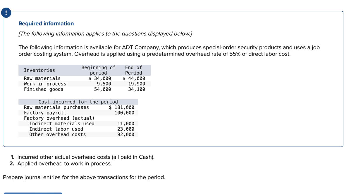 !
Required information
[The following information applies to the questions displayed below.]
The following information is available for ADT Company, which produces special-order security products and uses a job
order costing system. Overhead is applied using a predetermined overhead rate of 55% of direct labor cost.
Inventories
Raw materials
Wo
in process
Finished goods
Beginning of
period
$ 34,000
9,500
54,000
Cost incurred for the period
Raw materials purchases
Factory payroll
Factory overhead (actual)
Indirect materials used
Indirect labor used
Other overhead costs
End of
Period
$ 44,000
19,900
34, 100
$ 181,000
100,000
11,000
23,000
92,000
1. Incurred other actual overhead costs (all paid in Cash).
2. Applied overhead to work in process.
Prepare journal entries for the above transactions for the period.